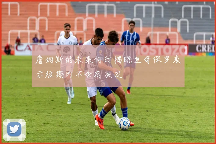 詹姆斯的未来何时揭晓里奇保罗表示短期内不会有决定