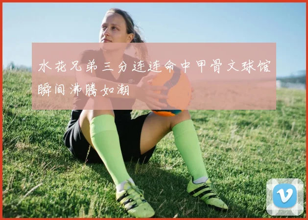 水花兄弟三分连连命中甲骨文球馆瞬间沸腾如潮