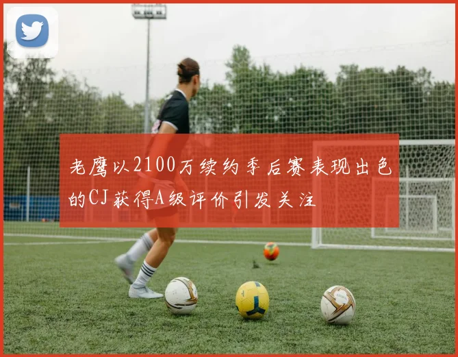 老鹰以2100万续约季后赛表现出色的CJ获得A级评价引发关注