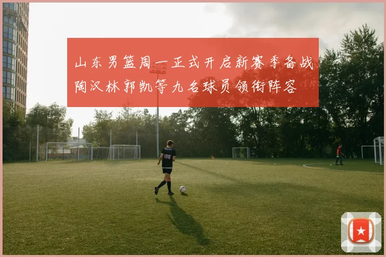 山东男篮周一正式开启新赛季备战陶汉林郭凯等九名球员领衔阵容