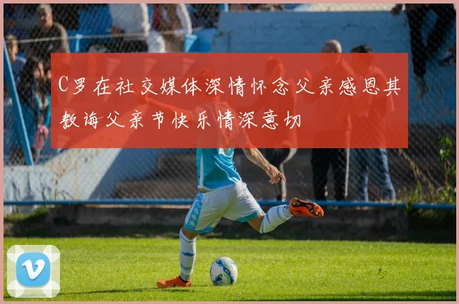 C罗在社交媒体深情怀念父亲感恩其教诲父亲节快乐情深意切