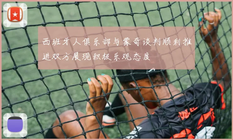 西班牙人俱乐部与蒙奇谈判顺利推进双方展现积极乐观态度