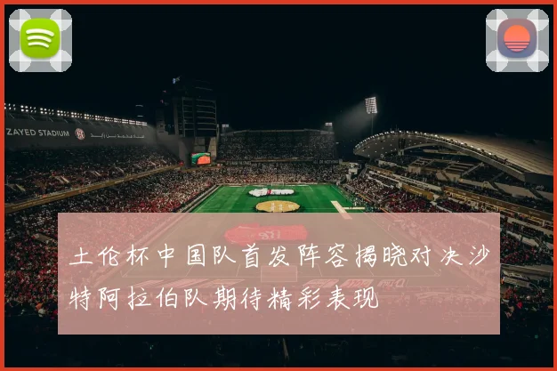 土伦杯中国队首发阵容揭晓对决沙特阿拉伯队期待精彩表现