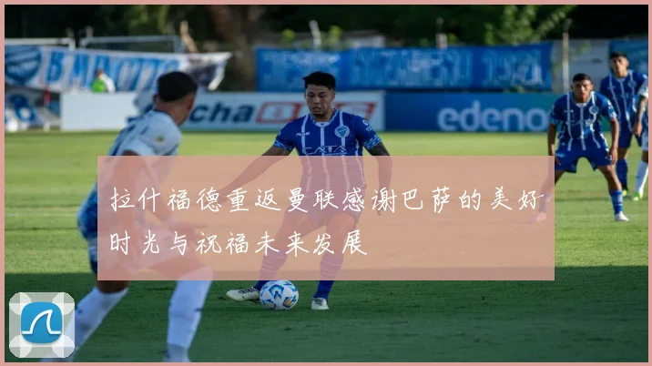 拉什福德重返曼联感谢巴萨的美好时光与祝福未来发展
