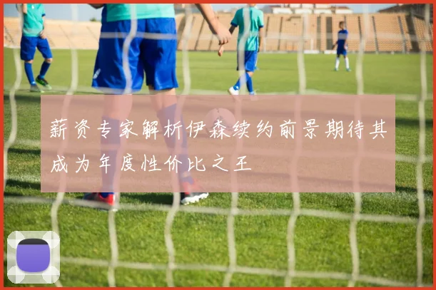 薪资专家解析伊森续约前景期待其成为年度性价比之王