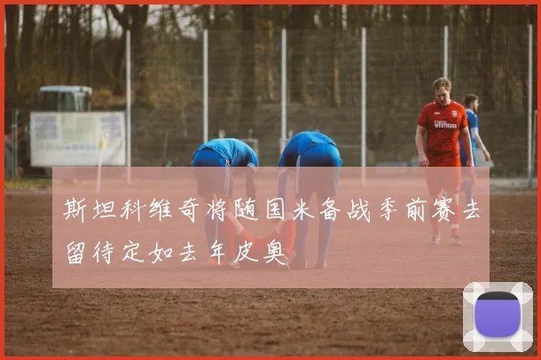 斯坦科维奇将随国米备战季前赛去留待定如去年皮奥
