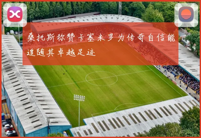 桑托斯称赞卡塞米罗为传奇自信能追随其卓越足迹