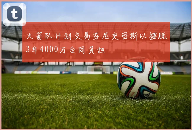 火箭队计划交易芬尼史密斯以摆脱3年4000万合同负担