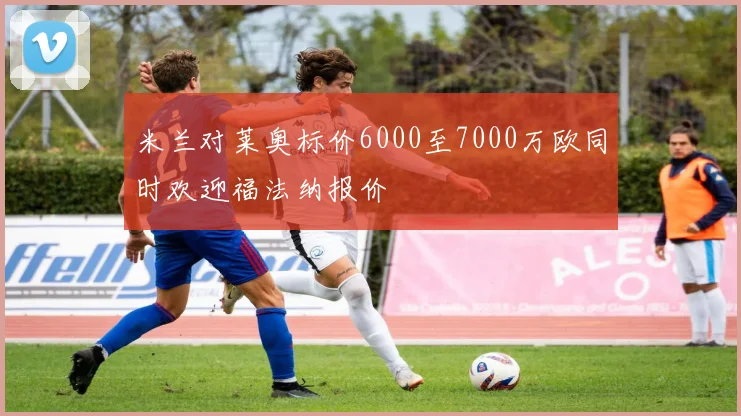 米兰对莱奥标价6000至7000万欧同时欢迎福法纳报价