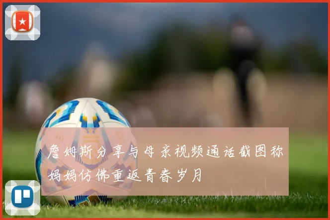 詹姆斯分享与母亲视频通话截图称妈妈仿佛重返青春岁月