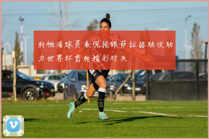利物浦球员表现抢眼萨拉赫助攻助力世界杯首轮精彩对决