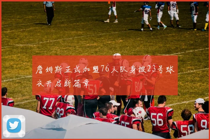 詹姆斯正式加盟76人队身披23号球衣开启新篇章