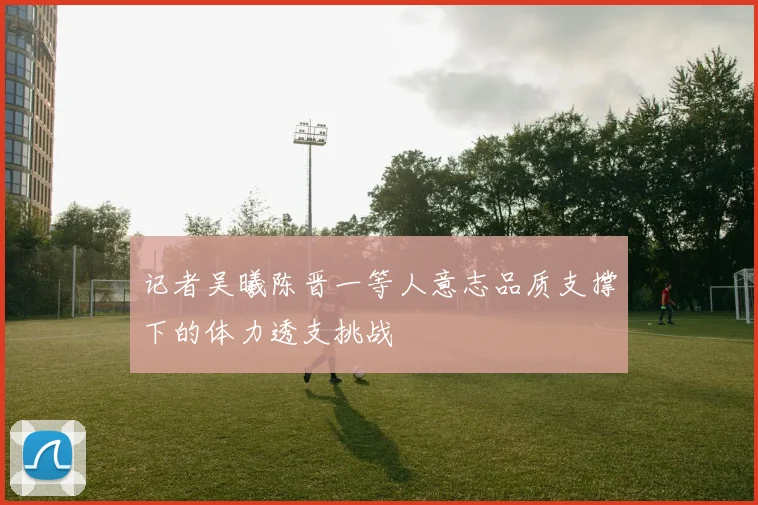 记者吴曦陈晋一等人意志品质支撑下的体力透支挑战