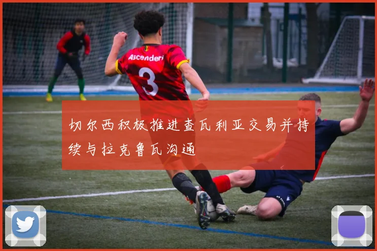 切尔西积极推进查瓦利亚交易并持续与拉克鲁瓦沟通