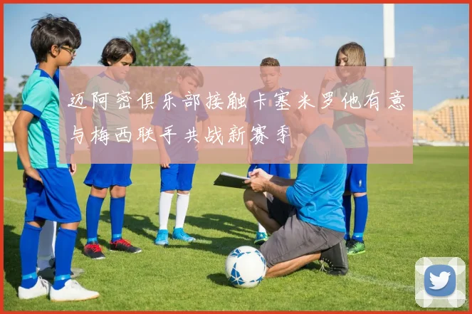 迈阿密俱乐部接触卡塞米罗他有意与梅西联手共战新赛季