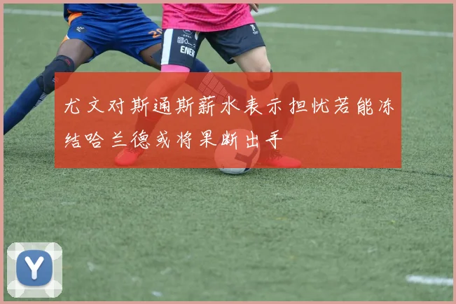 尤文对斯通斯薪水表示担忧若能冻结哈兰德或将果断出手