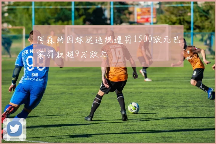 阿森纳因球迷违规遭罚1500欧元巴黎罚款超9万欧元