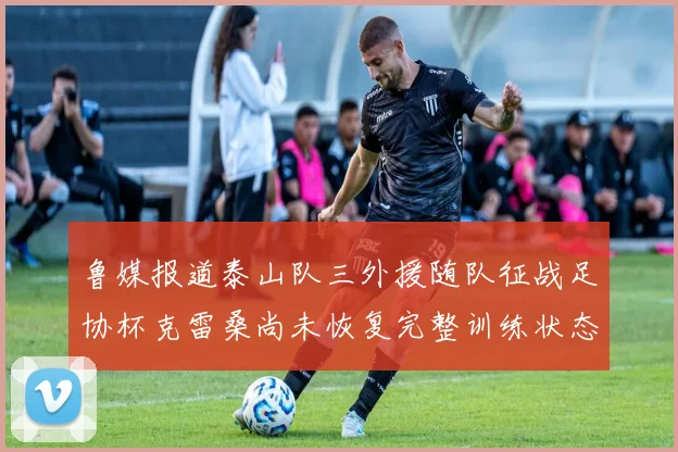 鲁媒报道泰山队三外援随队征战足协杯克雷桑尚未恢复完整训练状态