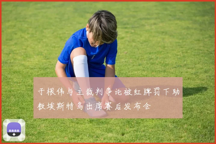 于根伟与主裁判争论被红牌罚下助教埃斯特乌出席赛后发布会