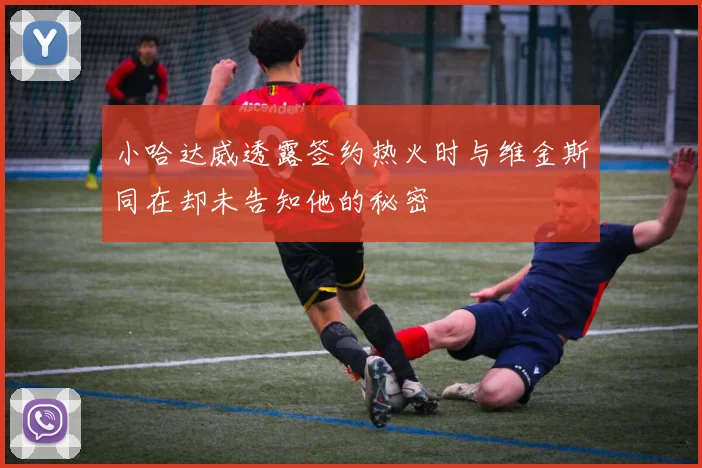 小哈达威透露签约热火时与维金斯同在却未告知他的秘密