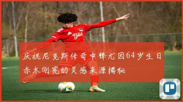 庆祝尼克斯传奇中锋尤因64岁生日赤木刚宪的灵感来源揭秘