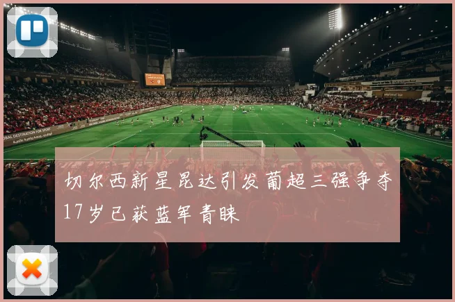 切尔西新星昆达引发葡超三强争夺17岁已获蓝军青睐