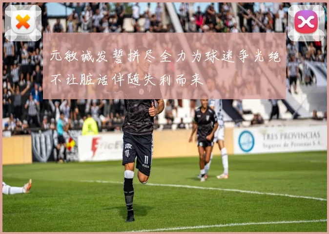 元敏诚发誓拼尽全力为球迷争光绝不让脏话伴随失利而来