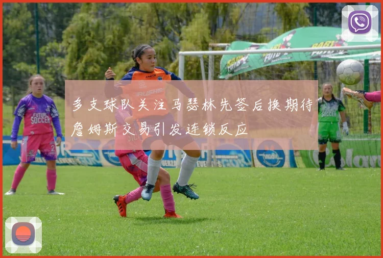多支球队关注马瑟林先签后换期待詹姆斯交易引发连锁反应