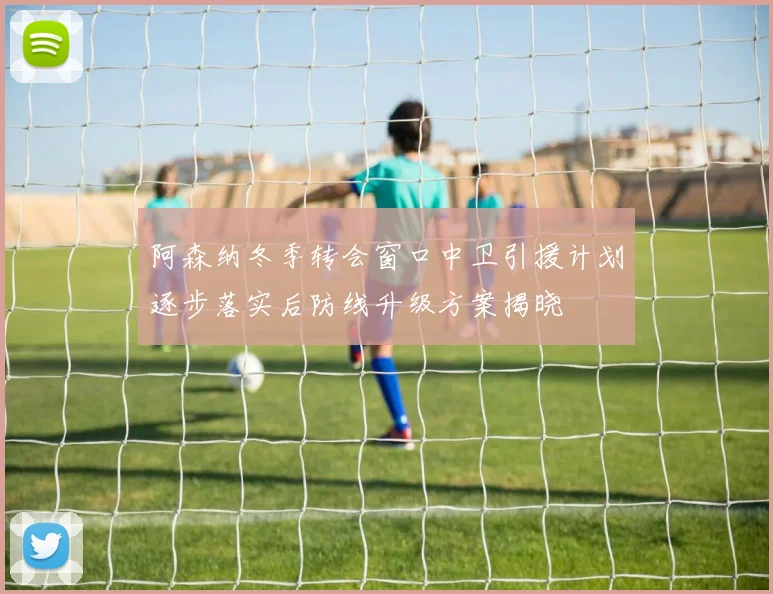 阿森纳冬季转会窗口中卫引援计划逐步落实后防线升级方案揭晓